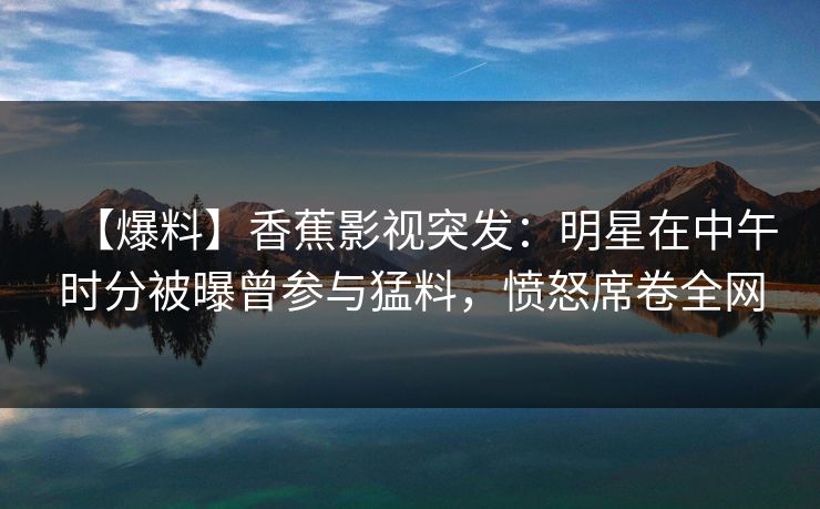 【爆料】香蕉影视突发：明星在中午时分被曝曾参与猛料，愤怒席卷全网