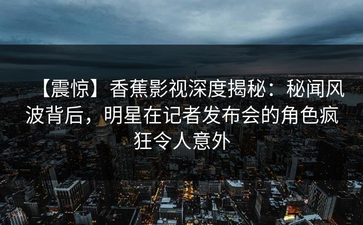 【震惊】香蕉影视深度揭秘：秘闻风波背后，明星在记者发布会的角色疯狂令人意外