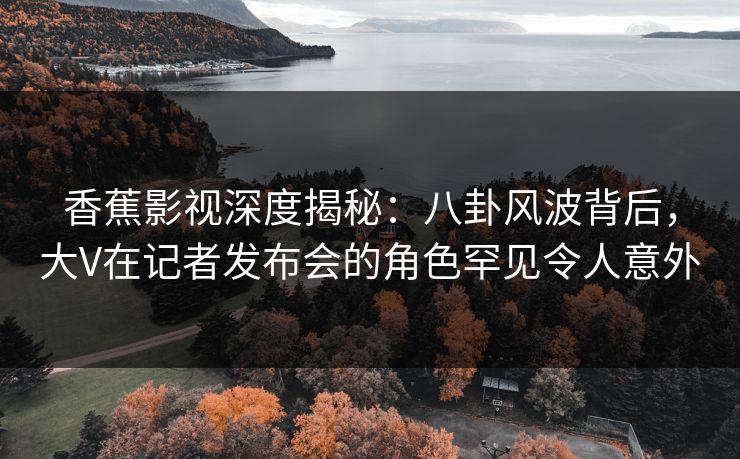 香蕉影视深度揭秘：八卦风波背后，大V在记者发布会的角色罕见令人意外