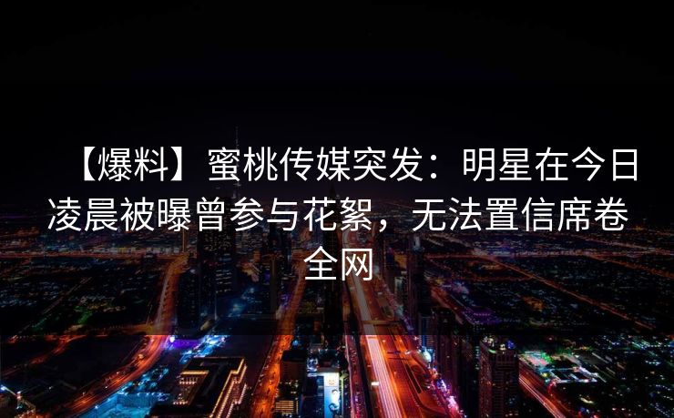 【爆料】蜜桃传媒突发：明星在今日凌晨被曝曾参与花絮，无法置信席卷全网