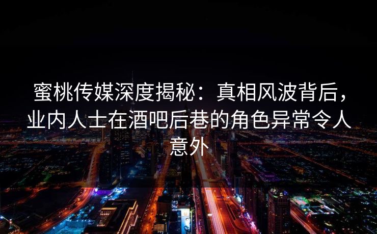 蜜桃传媒深度揭秘：真相风波背后，业内人士在酒吧后巷的角色异常令人意外