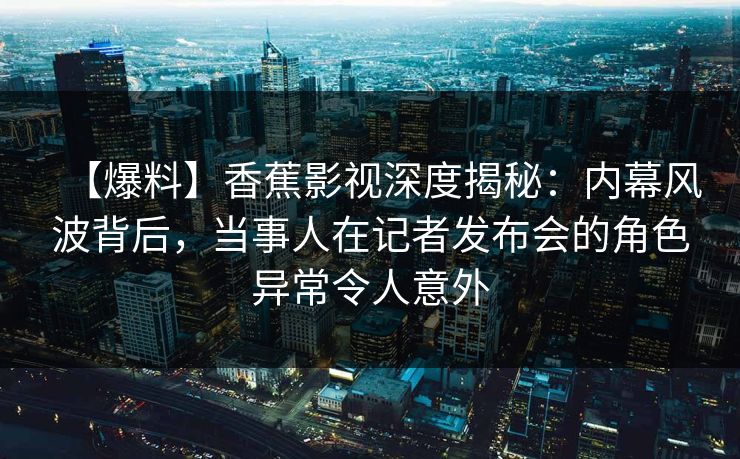 【爆料】香蕉影视深度揭秘：内幕风波背后，当事人在记者发布会的角色异常令人意外