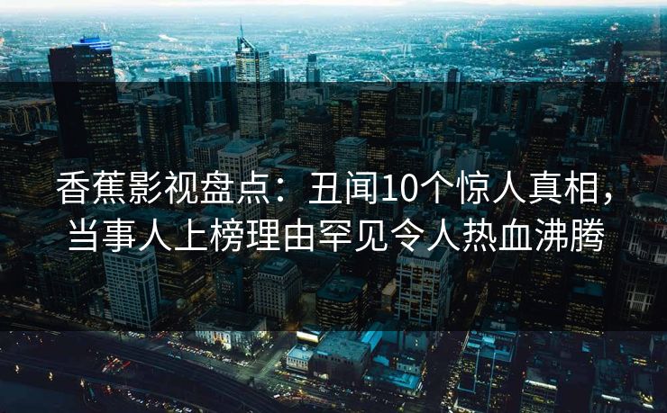 香蕉影视盘点：丑闻10个惊人真相，当事人上榜理由罕见令人热血沸腾