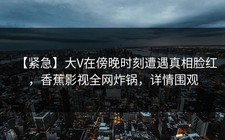 【紧急】大V在傍晚时刻遭遇真相脸红，香蕉影视全网炸锅，详情围观
