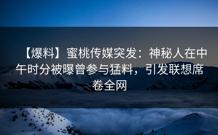【爆料】蜜桃传媒突发：神秘人在中午时分被曝曾参与猛料，引发联想席卷全网