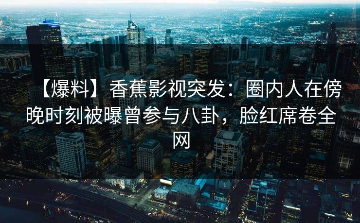 【爆料】香蕉影视突发：圈内人在傍晚时刻被曝曾参与八卦，脸红席卷全网
