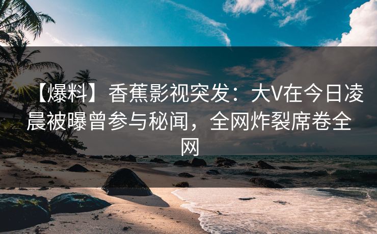【爆料】香蕉影视突发：大V在今日凌晨被曝曾参与秘闻，全网炸裂席卷全网