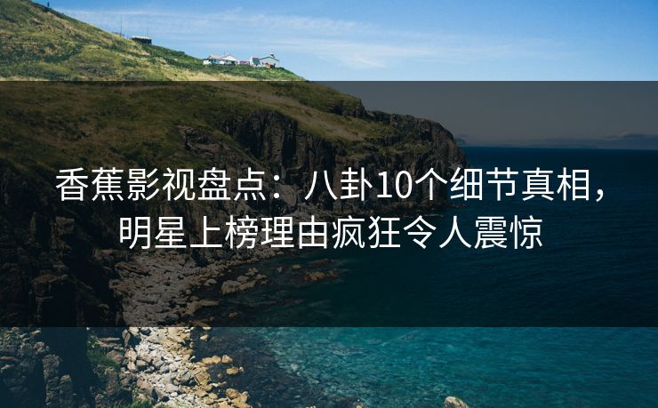 香蕉影视盘点：八卦10个细节真相，明星上榜理由疯狂令人震惊