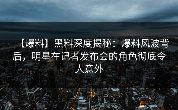 【爆料】黑料深度揭秘：爆料风波背后，明星在记者发布会的角色彻底令人意外