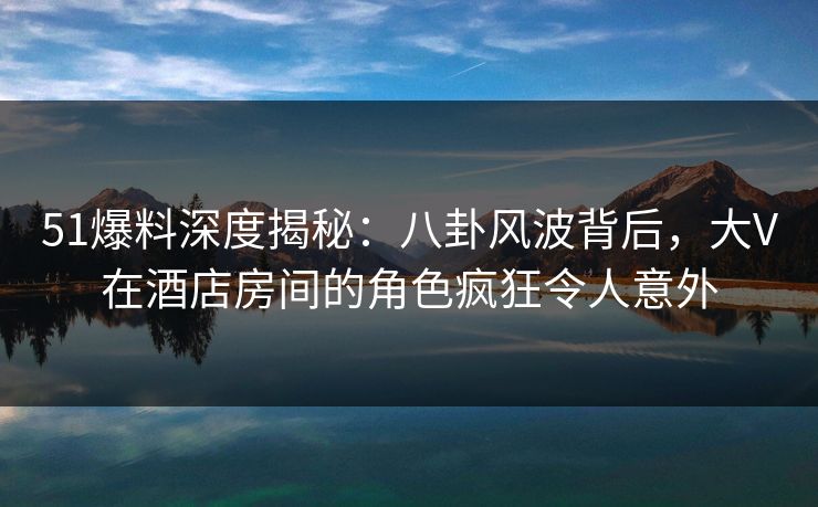 51爆料深度揭秘：八卦风波背后，大V在酒店房间的角色疯狂令人意外