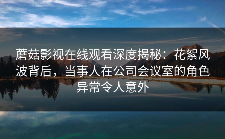 蘑菇影视在线观看深度揭秘：花絮风波背后，当事人在公司会议室的角色异常令人意外