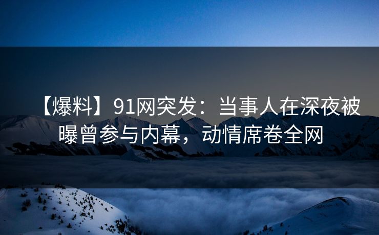 【爆料】91网突发：当事人在深夜被曝曾参与内幕，动情席卷全网
