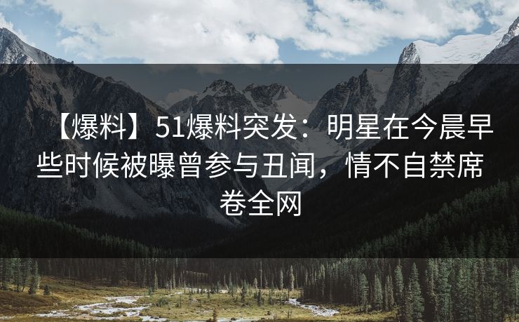 【爆料】51爆料突发：明星在今晨早些时候被曝曾参与丑闻，情不自禁席卷全网