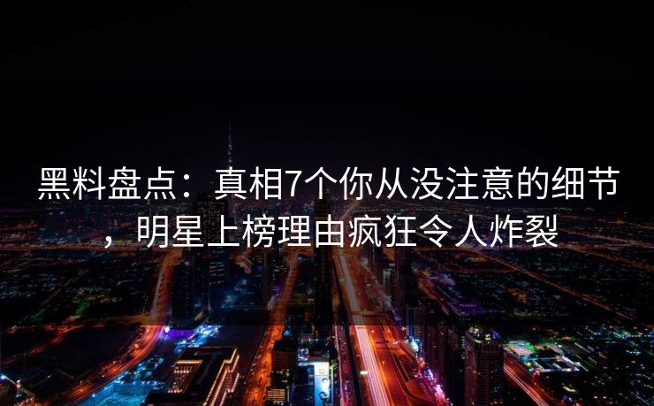 黑料盘点：真相7个你从没注意的细节，明星上榜理由疯狂令人炸裂