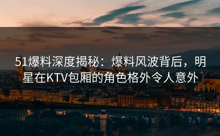 51爆料深度揭秘：爆料风波背后，明星在KTV包厢的角色格外令人意外