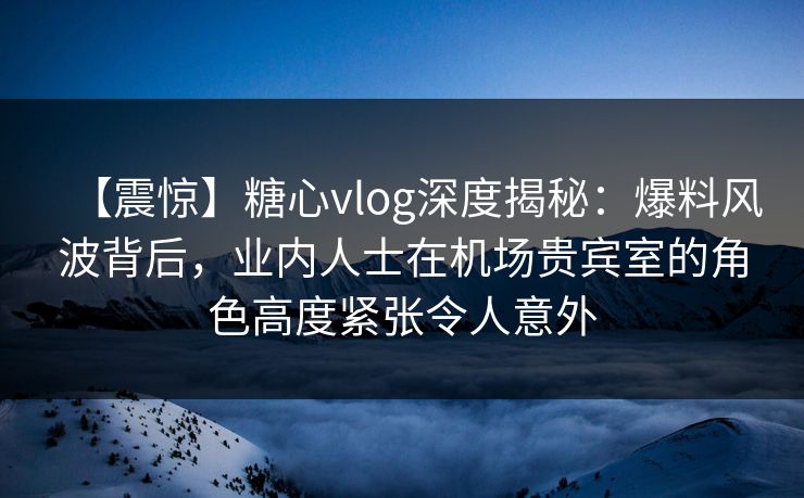 【震惊】糖心vlog深度揭秘：爆料风波背后，业内人士在机场贵宾室的角色高度紧张令人意外