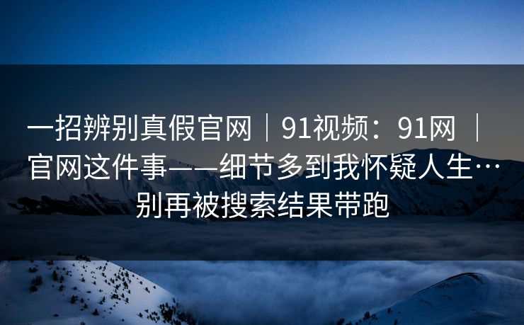 一招辨别真假官网｜91视频：91网 ｜ 官网这件事——细节多到我怀疑人生…别再被搜索结果带跑