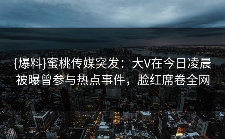 {爆料}蜜桃传媒突发：大V在今日凌晨被曝曾参与热点事件，脸红席卷全网
