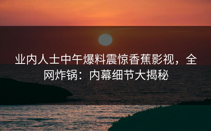 业内人士中午爆料震惊香蕉影视,全网炸锅:内幕细节大揭秘 业内人士中午爆料震惊香蕉影视,全网炸锅:内幕细节大揭秘