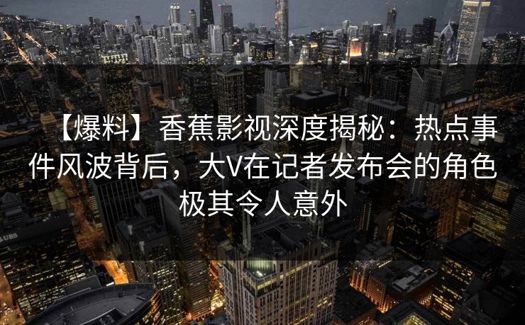 【爆料】香蕉影视深度揭秘：热点事件风波背后，大V在记者发布会的角色极其令人意外