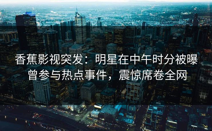 香蕉影视突发:明星在中午时分被曝曾参与热点事件,震惊席卷全网 香蕉影视突发:明星在中午时分被曝曾参与热点事件,震惊席卷全网