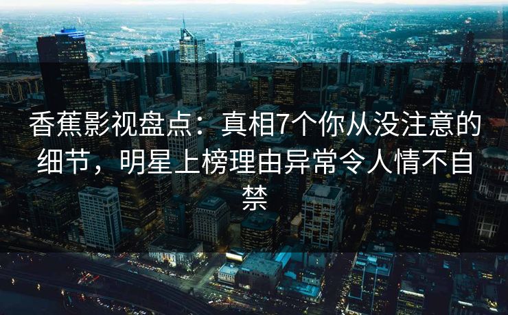 香蕉影视盘点:真相7个你从没注意的细节,明星上榜理由异常令人情不自禁 香蕉影视盘点:真相7个你从没注意的细节,明星上榜理由异常令人情不自禁