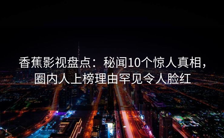 香蕉影视盘点：秘闻10个惊人真相，圈内人上榜理由罕见令人脸红