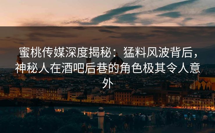 蜜桃传媒深度揭秘：猛料风波背后，神秘人在酒吧后巷的角色极其令人意外