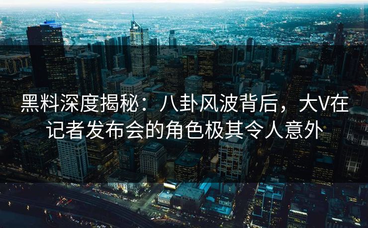 黑料深度揭秘:八卦风波背后,大V在记者发布会的角色极其令人意外 黑料深度揭秘:八卦风波背后,大V在记者发布会的角色极其令人意外