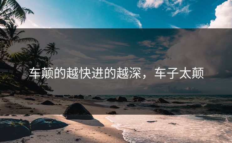 车颠的越快进的越深，车子太颠