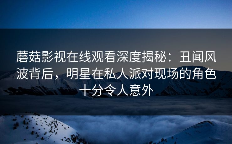 蘑菇影视在线观看深度揭秘:丑闻风波背后,明星在私人派对现场的角色十分令人意外 蘑菇影视在线观看深度揭秘:丑闻风波背后,明星在私人派对现场的角色十分令人意外