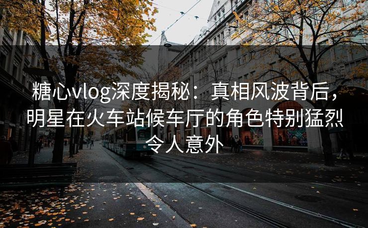 糖心vlog深度揭秘：真相风波背后，明星在火车站候车厅的角色特别猛烈令人意外