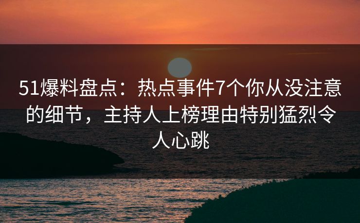 51爆料盘点：热点事件7个你从没注意的细节，主持人上榜理由特别猛烈令人心跳