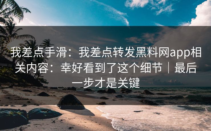 我差点手滑：我差点转发黑料网app相关内容：幸好看到了这个细节｜最后一步才是关键
