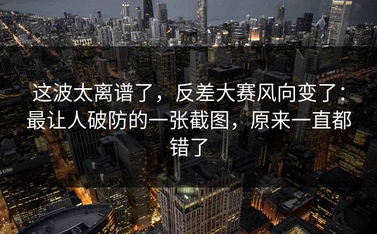 这波太离谱了，反差大赛风向变了：最让人破防的一张截图，原来一直都错了