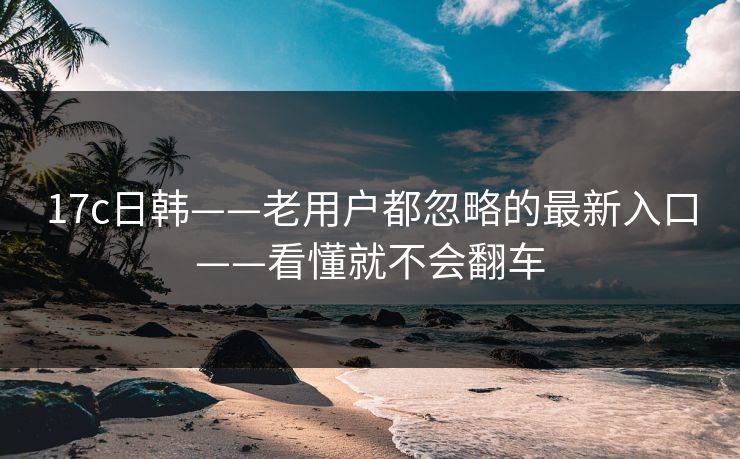 17c日韩——老用户都忽略的最新入口——看懂就不会翻车