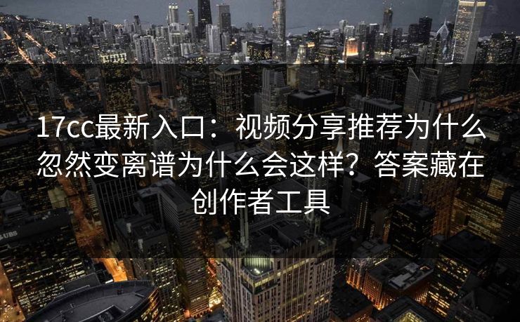 17cc最新入口：视频分享推荐为什么忽然变离谱为什么会这样？答案藏在创作者工具