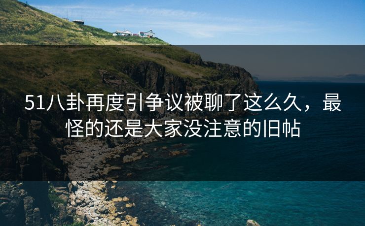 51八卦再度引争议被聊了这么久，最怪的还是大家没注意的旧帖