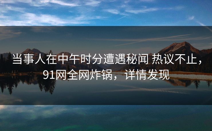 当事人在中午时分遭遇秘闻 热议不止，91网全网炸锅，详情发现