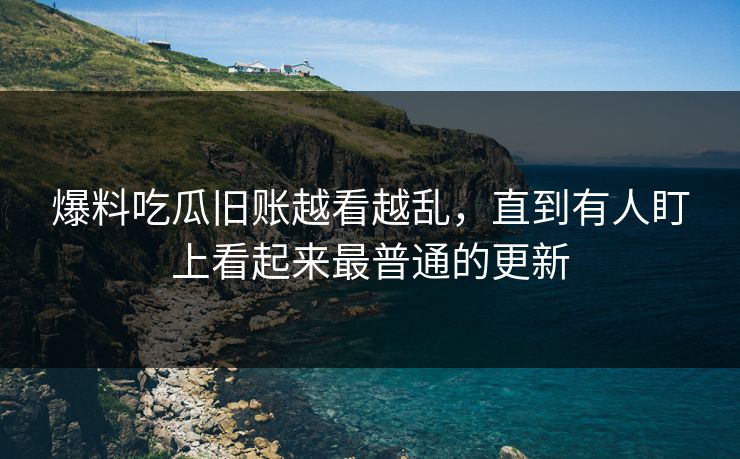 爆料吃瓜旧账越看越乱，直到有人盯上看起来最普通的更新