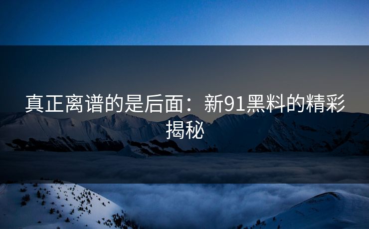 真正离谱的是后面：新91黑料的精彩揭秘