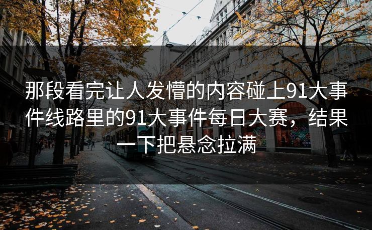 那段看完让人发懵的内容碰上91大事件线路里的91大事件每日大赛，结果一下把悬念拉满