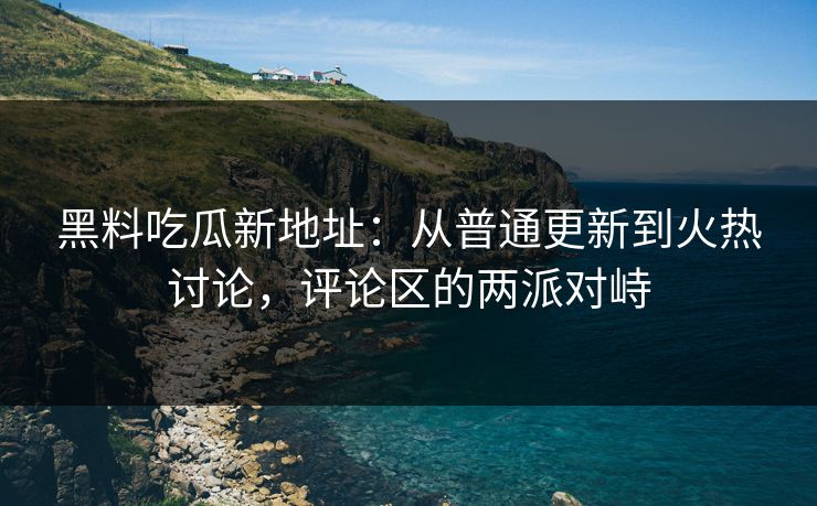 黑料吃瓜新地址：从普通更新到火热讨论，评论区的两派对峙